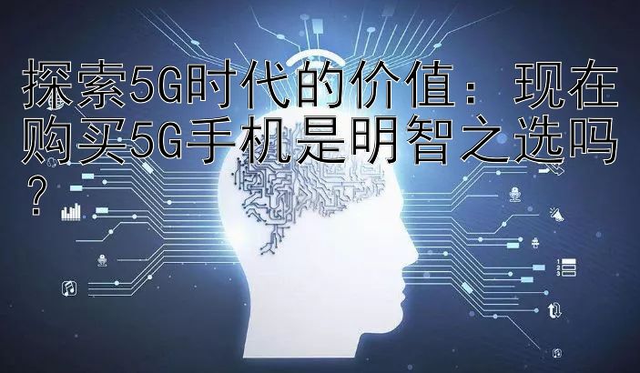 探索5G时代的价值：现在购买5G手机是明智之选吗？