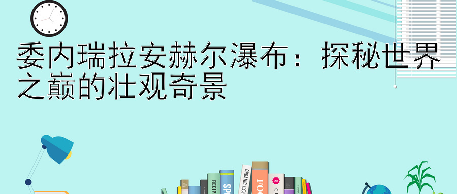 委内瑞拉安赫尔瀑布：探秘世界之巅的壮观奇景