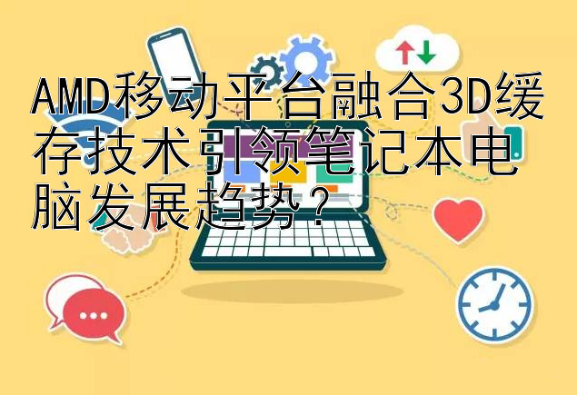 AMD移动平台融合3D缓存技术引领笔记本电脑发展趋势？