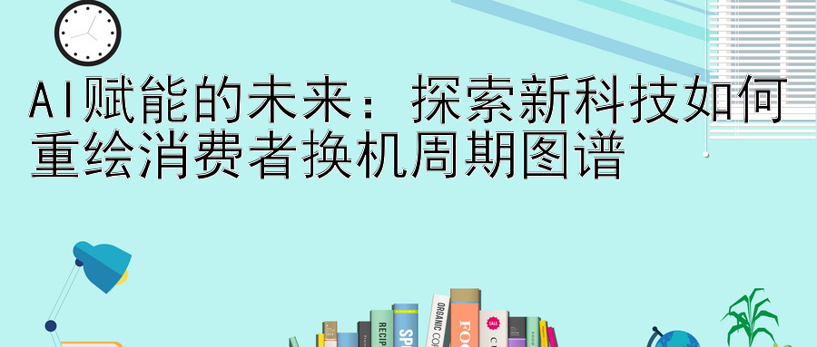 AI赋能的未来：探索新科技如何重绘消费者换机周期图谱