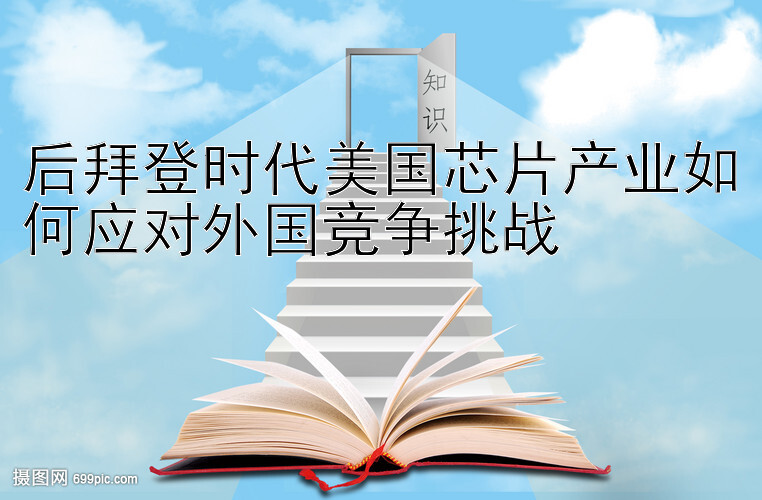 后拜登时代美国芯片产业如何应对外国竞争挑战