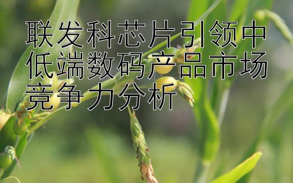 联发科芯片引领中低端数码产品市场竞争力分析