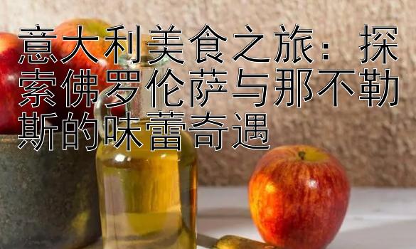 意大利美食之旅：探索佛罗伦萨与那不勒斯的味蕾奇遇