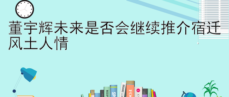 董宇辉未来是否会继续推介宿迁风土人情