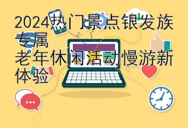 2024热门景点银发族专属  
老年休闲活动慢游新体验