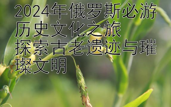 2024年俄罗斯必游历史文化之旅  
探索古老遗迹与璀璨文明