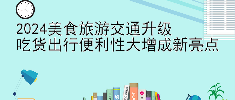 2024美食旅游交通升级  
吃货出行便利性大增成新亮点