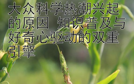 大众科学热潮兴起的原因 知识普及与好奇心驱动的双重引擎