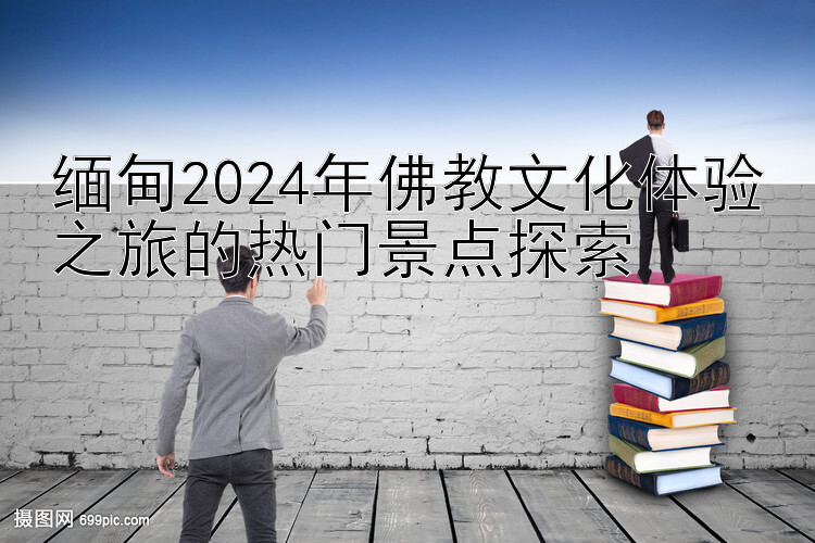 缅甸2024年佛教文化体验之旅的热门景点探索