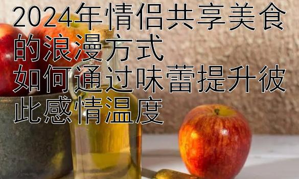 2024年情侣共享美食的浪漫方式  
如何通过味蕾提升彼此感情温度