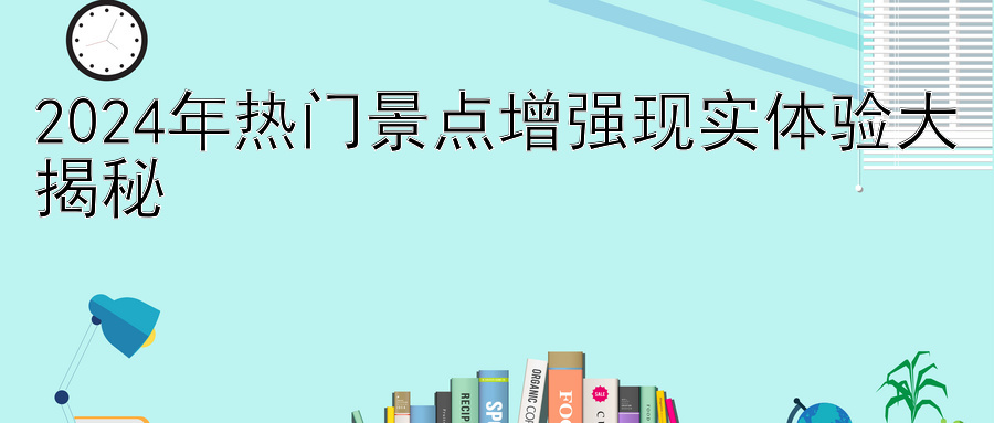 2024年热门景点增强现实体验大揭秘